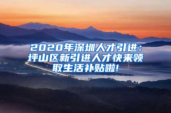 2020年深圳人才引进：坪山区新引进人才快来领取生活补贴啦!