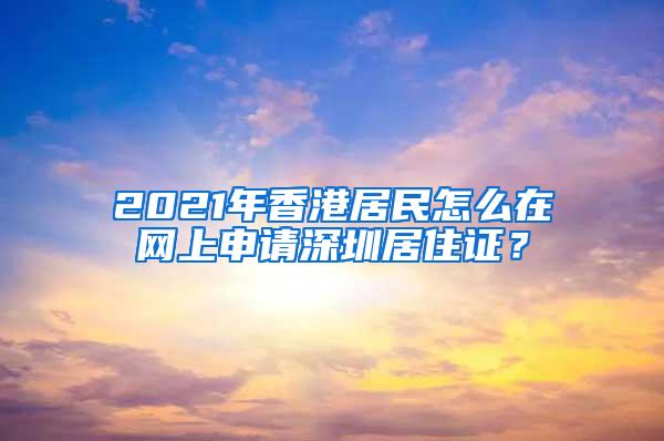 2021年香港居民怎么在网上申请深圳居住证？