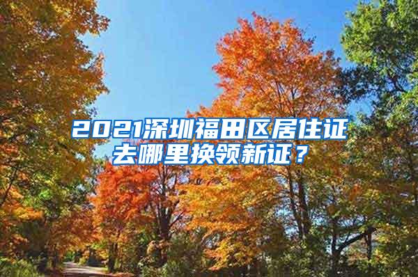 2021深圳福田区居住证去哪里换领新证？