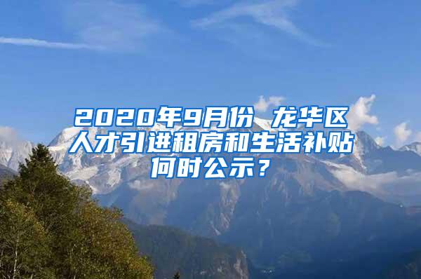 2020年9月份 龙华区人才引进租房和生活补贴何时公示？