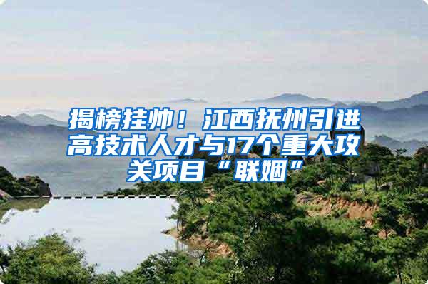 揭榜挂帅！江西抚州引进高技术人才与17个重大攻关项目“联姻”