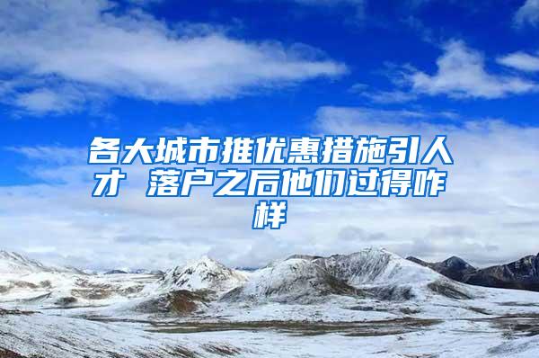 各大城市推优惠措施引人才 落户之后他们过得咋样