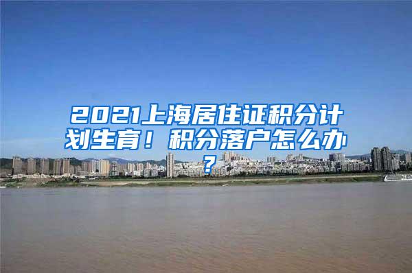 2021上海居住证积分计划生育！积分落户怎么办？