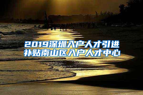 2019深圳入户人才引进补贴南山区入户人才中心