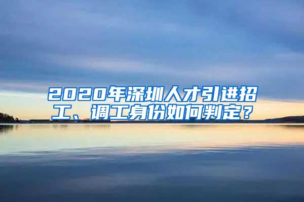 2020年深圳人才引进招工、调工身份如何判定？