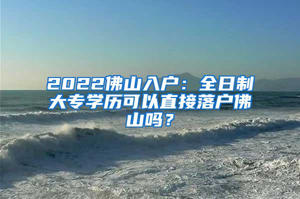 2022佛山入户：全日制大专学历可以直接落户佛山吗？