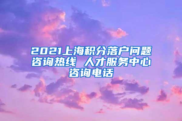 2021上海积分落户问题咨询热线 人才服务中心咨询电话