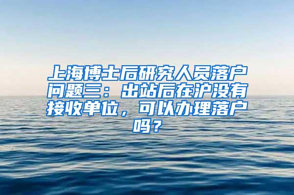 上海博士后研究人员落户问题三：出站后在沪没有接收单位，可以办理落户吗？