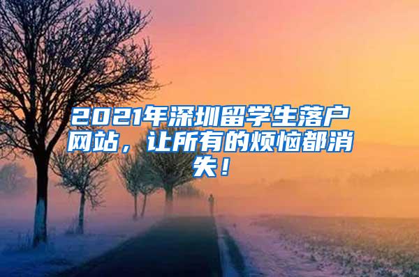 2021年深圳留学生落户网站，让所有的烦恼都消失！