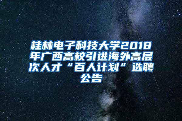 桂林电子科技大学2018年广西高校引进海外高层次人才“百人计划”选聘公告