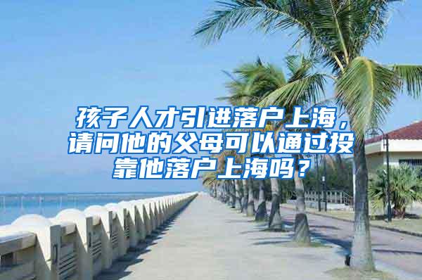 孩子人才引进落户上海，请问他的父母可以通过投靠他落户上海吗？