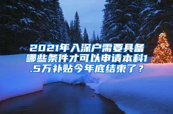 2021年入深户需要具备哪些条件才可以申请本科1.5万补贴今年底结束了？