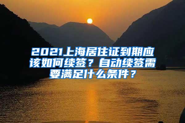 2021上海居住证到期应该如何续签？自动续签需要满足什么条件？