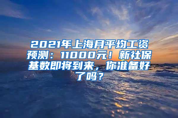 2021年上海月平均工资预测：11000元！新社保基数即将到来，你准备好了吗？