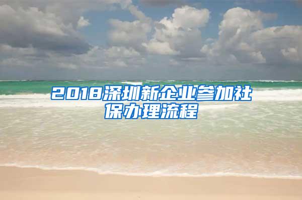 2018深圳新企业参加社保办理流程