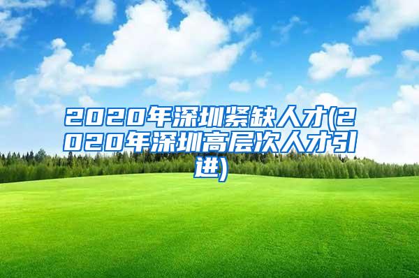 2020年深圳紧缺人才(2020年深圳高层次人才引进)