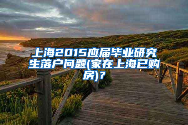 上海2015应届毕业研究生落户问题(家在上海已购房)？