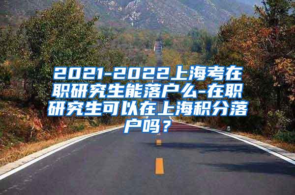 2021-2022上海考在职研究生能落户么-在职研究生可以在上海积分落户吗？