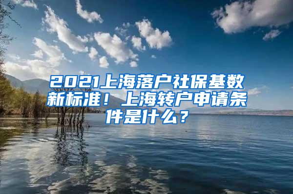 2021上海落户社保基数新标准！上海转户申请条件是什么？