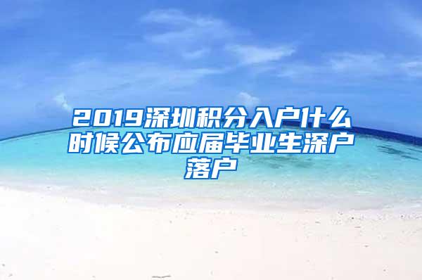 2019深圳积分入户什么时候公布应届毕业生深户落户