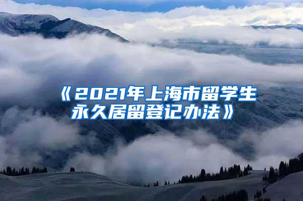 《2021年上海市留学生永久居留登记办法》