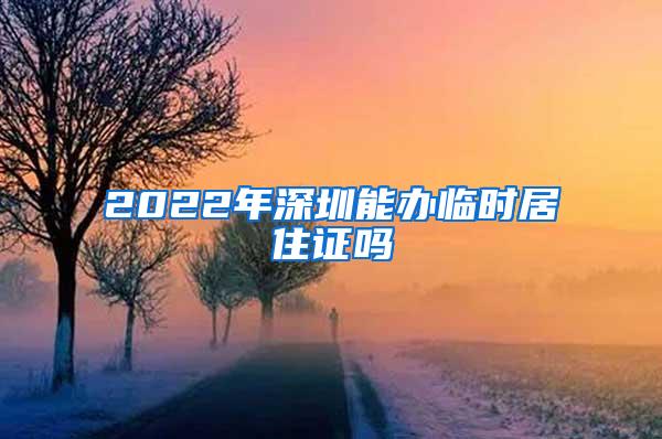 2022年深圳能办临时居住证吗