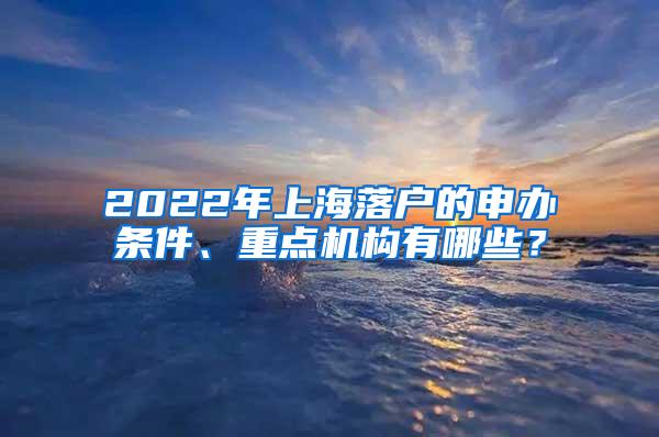 2022年上海落户的申办条件、重点机构有哪些？