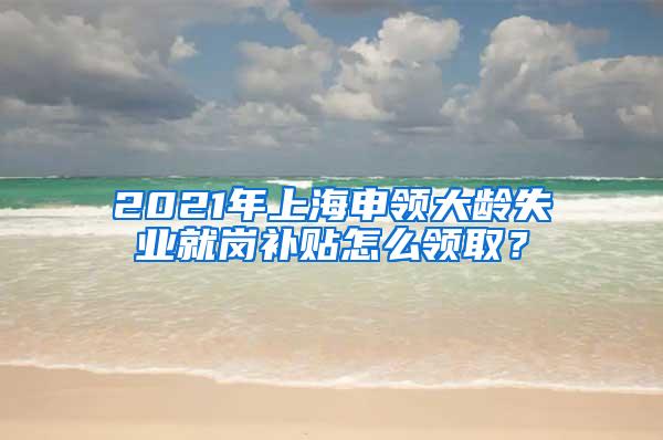 2021年上海申领大龄失业就岗补贴怎么领取？