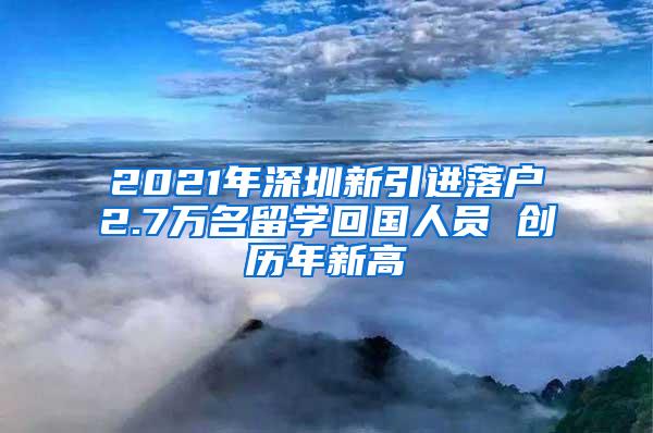 2021年深圳新引进落户2.7万名留学回国人员 创历年新高