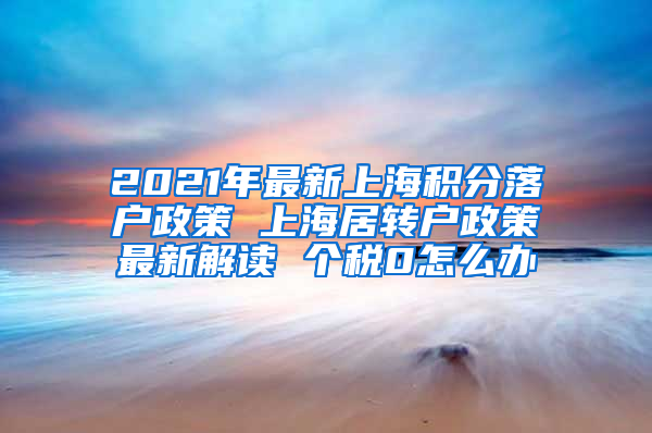 2021年最新上海积分落户政策 上海居转户政策最新解读 个税0怎么办