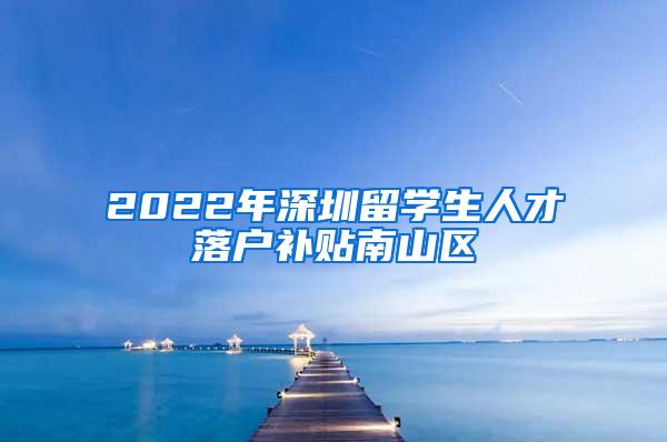 2022年深圳留学生人才落户补贴南山区