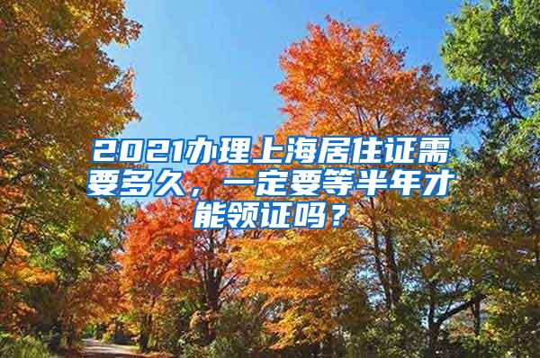 2021办理上海居住证需要多久，一定要等半年才能领证吗？