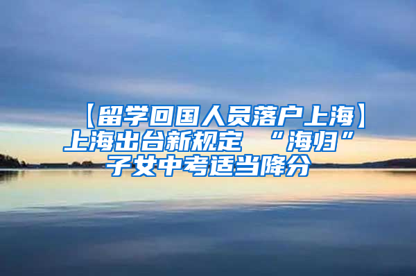 【留学回国人员落户上海】上海出台新规定 “海归”子女中考适当降分