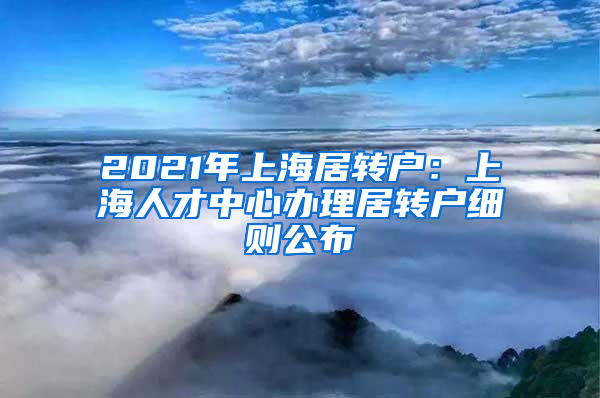 2021年上海居转户：上海人才中心办理居转户细则公布