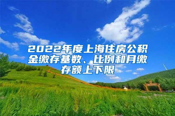 2022年度上海住房公积金缴存基数、比例和月缴存额上下限