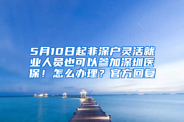 5月10日起非深户灵活就业人员也可以参加深圳医保！怎么办理？官方回复