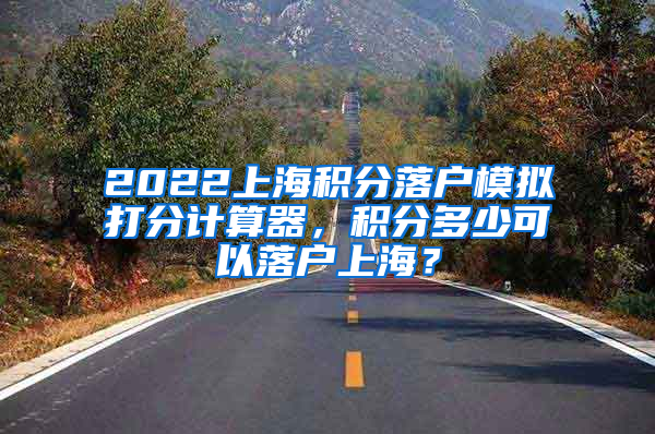 2022上海积分落户模拟打分计算器，积分多少可以落户上海？