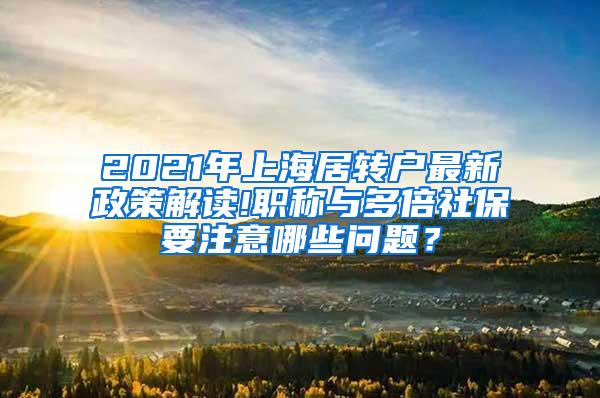 2021年上海居转户最新政策解读!职称与多倍社保要注意哪些问题？