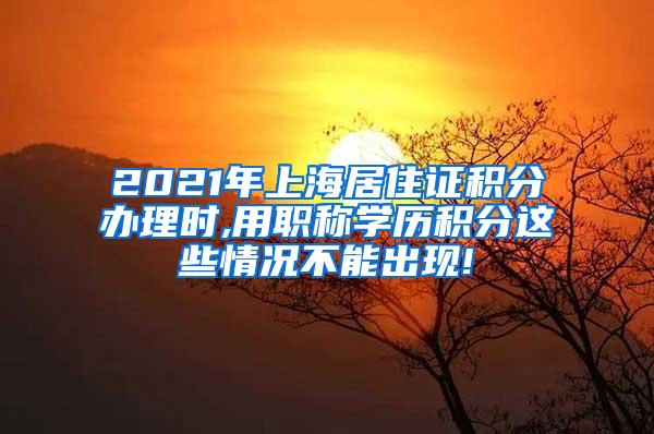 2021年上海居住证积分办理时,用职称学历积分这些情况不能出现!