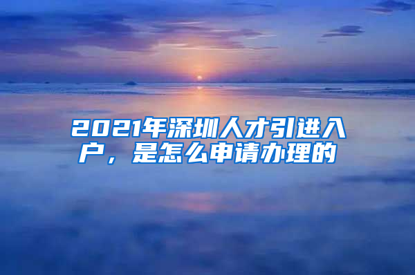 2021年深圳人才引进入户，是怎么申请办理的