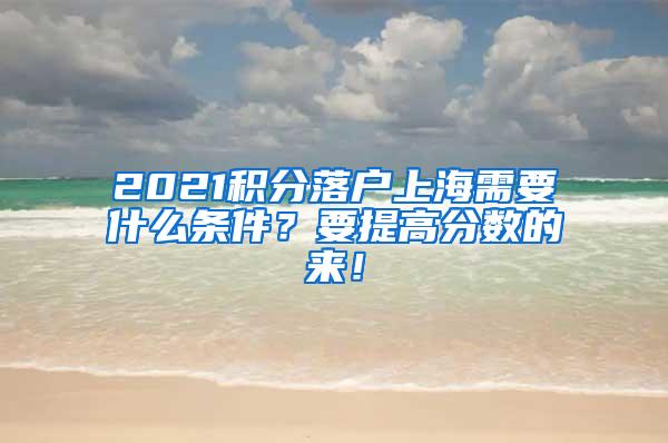 2021积分落户上海需要什么条件？要提高分数的来！