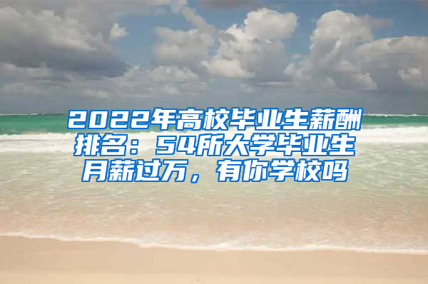 2022年高校毕业生薪酬排名：54所大学毕业生月薪过万，有你学校吗