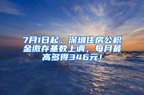 7月1日起，深圳住房公积金缴存基数上调，每月最高多得346元！