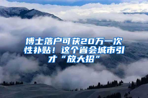 博士落户可获20万一次性补贴！这个省会城市引才“放大招”