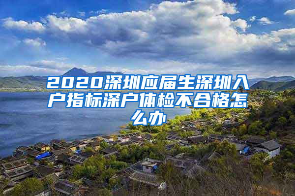 2020深圳应届生深圳入户指标深户体检不合格怎么办