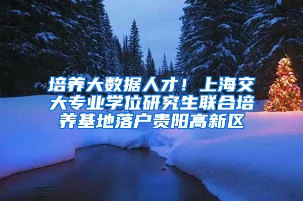 培养大数据人才！上海交大专业学位研究生联合培养基地落户贵阳高新区