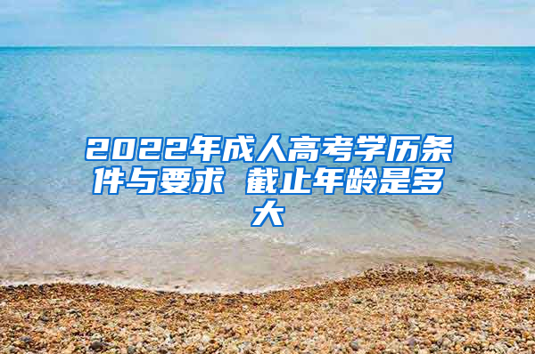 2022年成人高考学历条件与要求 截止年龄是多大