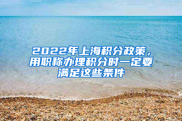 2022年上海积分政策，用职称办理积分时一定要满足这些条件