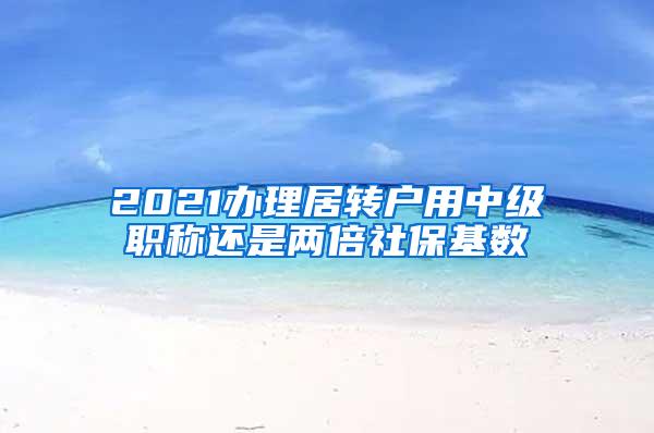 2021办理居转户用中级职称还是两倍社保基数