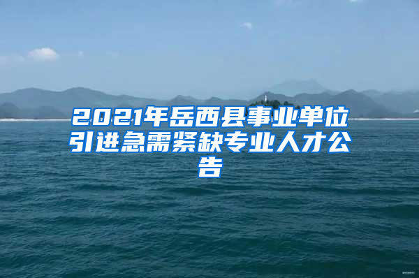 2021年岳西县事业单位引进急需紧缺专业人才公告